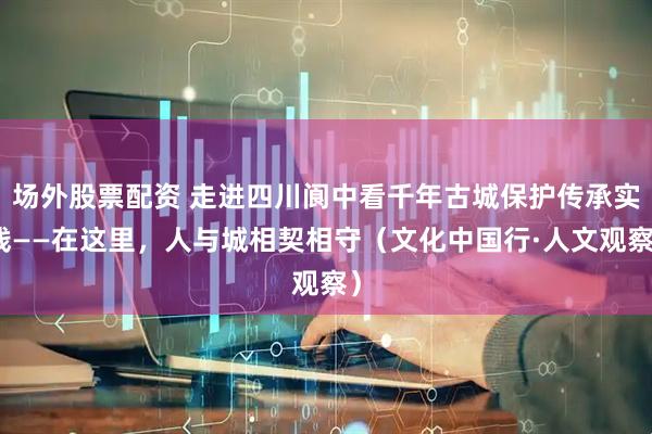 场外股票配资 走进四川阆中看千年古城保护传承实践——在这里，人与城相契相守（文化中国行·人文观察）