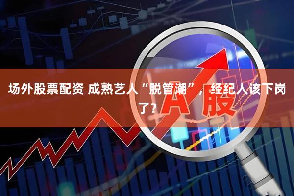 场外股票配资 成熟艺人“脱管潮”，经纪人该下岗了？