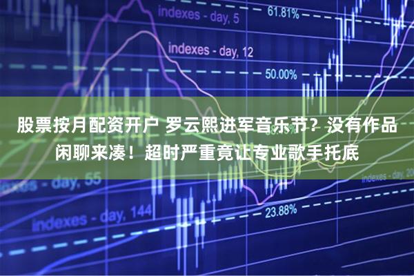 股票按月配资开户 罗云熙进军音乐节？没有作品闲聊来凑！超时严重竟让专业歌手托底