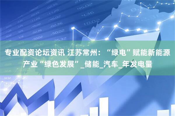 专业配资论坛资讯 江苏常州：“绿电”赋能新能源产业“绿色发展”_储能_汽车_年发电量