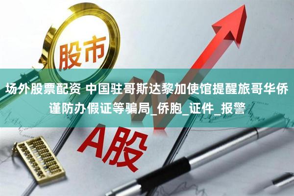 场外股票配资 中国驻哥斯达黎加使馆提醒旅哥华侨谨防办假证等骗局_侨胞_证件_报警
