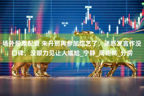 场外股票配资 朱丹别再参加综艺了，迷惑发言作没口碑，没眼力见让人尴尬_宁静_周翊然_分房
