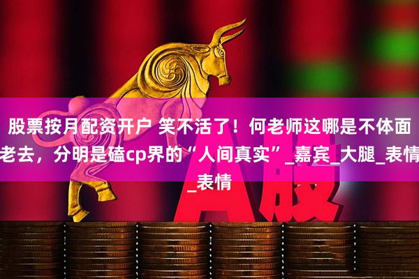 股票按月配资开户 笑不活了！何老师这哪是不体面老去，分明是磕cp界的“人间真实”_嘉宾_大腿_表情