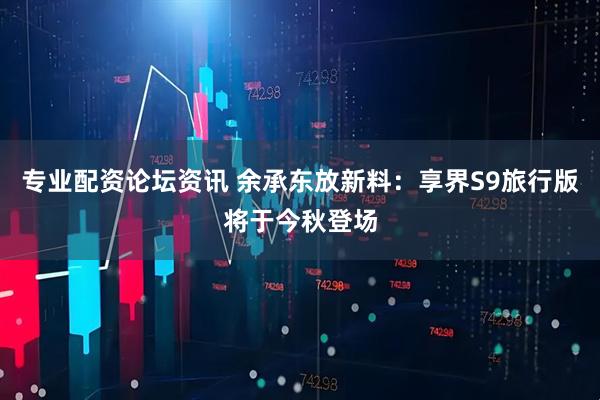 专业配资论坛资讯 余承东放新料：享界S9旅行版将于今秋登场