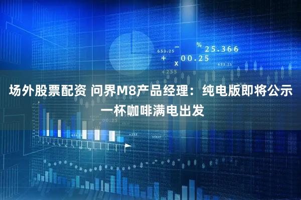 场外股票配资 问界M8产品经理：纯电版即将公示 一杯咖啡满电出发