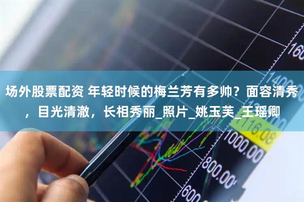 场外股票配资 年轻时候的梅兰芳有多帅？面容清秀，目光清澈，长相秀丽_照片_姚玉芙_王瑶卿