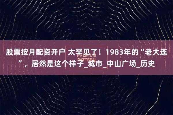 股票按月配资开户 太罕见了！1983年的“老大连”，居然是这个样子_城市_中山广场_历史