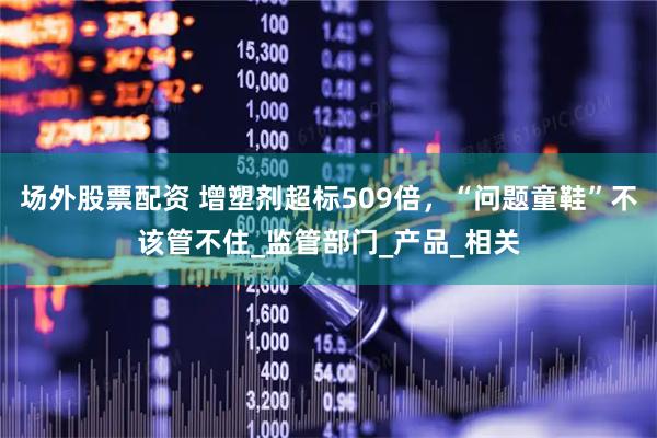 场外股票配资 增塑剂超标509倍，“问题童鞋”不该管不住_监管部门_产品_相关