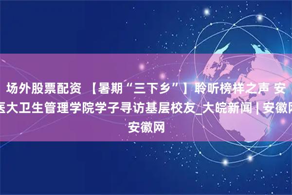 场外股票配资 【暑期“三下乡”】聆听榜样之声 安医大卫生管理学院学子寻访基层校友_大皖新闻 | 安徽网